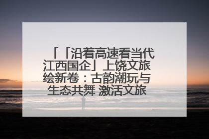 「沿着高速看当代江西国企」上饶文旅绘新卷：古韵潮玩与生态共舞 激活文旅产业新动能