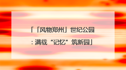 「风物郑州」世纪公园：满载“记忆”筑新园