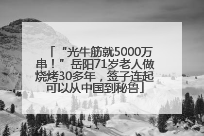 “光牛筋就5000万串！”岳阳71岁老人做烧烤30多年，签子连起可以从中国到秘鲁