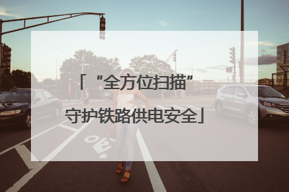 “全方位扫描” 守护铁路供电安全
