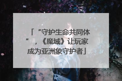 “守护生命共同体”，《魔域》让玩家成为亚洲象守护者