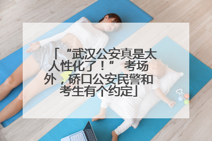 “武汉公安真是太人性化了！” 考场外，硚口公安民警和考生有个约定