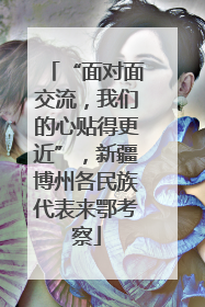 “面对面交流，我们的心贴得更近”，新疆博州各民族代表来鄂考察