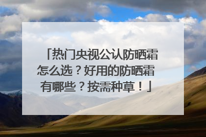 热门央视公认防晒霜怎么选？好用的防晒霜有哪些？按需种草！