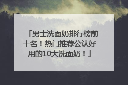 男士洗面奶排行榜前十名！热门推荐公认好用的10大洗面奶！