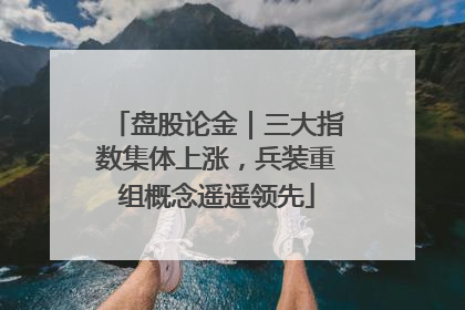 盘股论金｜三大指数集体上涨，兵装重组概念遥遥领先
