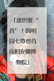 盛世聚“首”！圆明园七尊兽首亮相安徽博物院