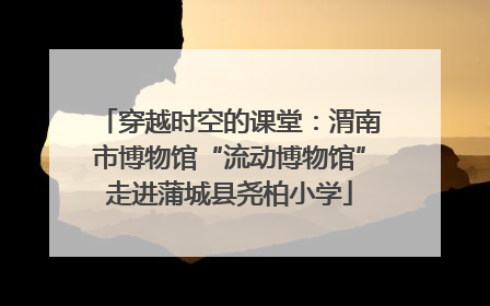 穿越时空的课堂：渭南市博物馆“流动博物馆”走进蒲城县尧柏小学