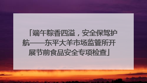 端午粽香四溢，安全保驾护航——东平大羊市场监管所开展节前食品安全专项检查