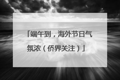 端午到，海外节日气氛浓（侨界关注）