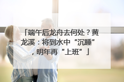 端午后龙舟去何处？黄龙溪：将到水中“沉睡”，明年再“上班”