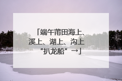 端午莆田海上、溪上、湖上、沟上“扒龙船”→