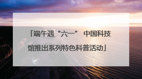端午遇“六一” 中国科技馆推出系列特色科普活动