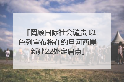 罔顾国际社会谴责 以色列宣布将在约旦河西岸新建22处定居点