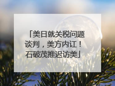 美日就关税问题谈判，美方内讧！石破茂推迟访美