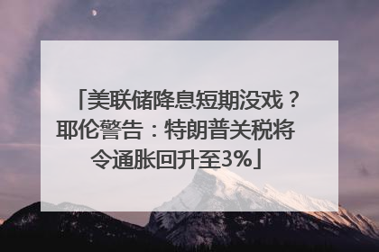 美联储降息短期没戏？耶伦警告：特朗普关税将令通胀回升至3%