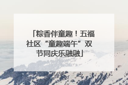 粽香伴童趣！五福社区“童趣端午”双节同庆乐融融