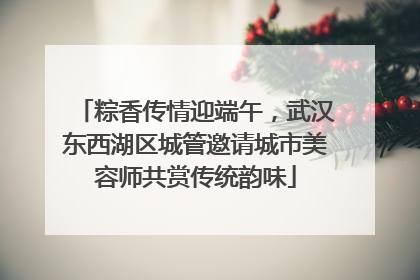 粽香传情迎端午，武汉东西湖区城管邀请城市美容师共赏传统韵味