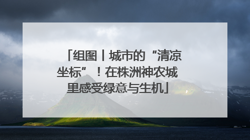 组图丨城市的“清凉坐标”！在株洲神农城里感受绿意与生机