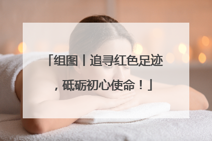 组图丨追寻红色足迹，砥砺初心使命！