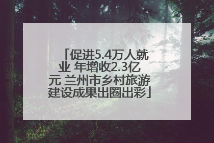 促进5.4万人就业 年增收2.3亿元 兰州市乡村旅游建设成果出圈出彩