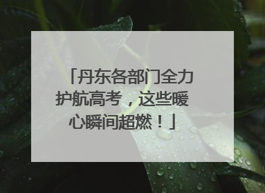 丹东各部门全力护航高考，这些暖心瞬间超燃！