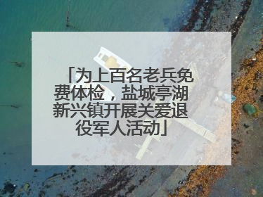 为上百名老兵免费体检，盐城亭湖新兴镇开展关爱退役军人活动