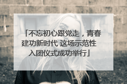 不忘初心跟党走，青春建功新时代 这场示范性入团仪式成功举行