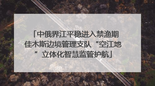中俄界江平稳进入禁渔期 佳木斯边境管理支队“空江地”立体化智慧监管护航