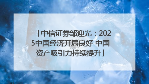 中信证券邹迎光：2025中国经济开局良好 中国资产吸引力持续提升