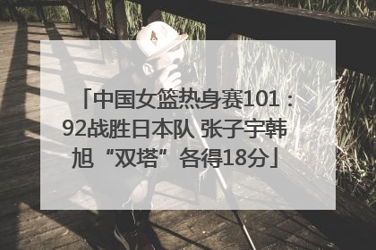 中国女篮热身赛101∶92战胜日本队 张子宇韩旭“双塔”各得18分