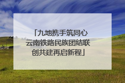 九地携手筑同心 云南铁路民族团结联创共建再启新程