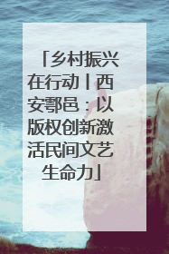 乡村振兴在行动丨西安鄠邑：以版权创新激活民间文艺生命力
