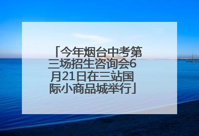 今年烟台中考第三场招生咨询会6月21日在三站国际小商品城举行