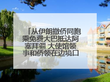 从伊朗撤侨同胞乘免费大巴抵达阿塞拜疆 大使馆领事和侨领在边境口岸迎接