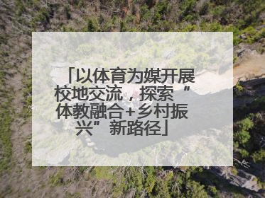 以体育为媒开展校地交流，探索“体教融合+乡村振兴”新路径