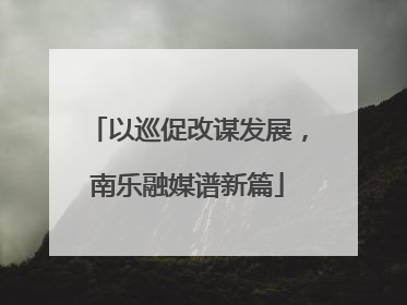 以巡促改谋发展，南乐融媒谱新篇