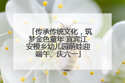 传承传统文化，筑梦金色童年 宜宾江安橙乡幼儿园萌娃迎端午、庆六一