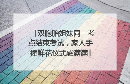 双胞胎姐妹同一考点结束考试，家人手捧鲜花仪式感满满