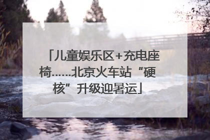 儿童娱乐区+充电座椅……北京火车站“硬核”升级迎暑运