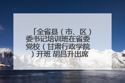 全省县（市、区）委书记培训班在省委党校（甘肃行政学院）开班 胡昌升出席开班式并讲话