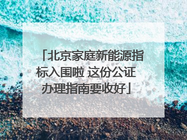 北京家庭新能源指标入围啦 这份公证办理指南要收好