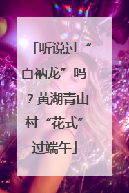 听说过“百衲龙”吗？黄湖青山村“花式”过端午