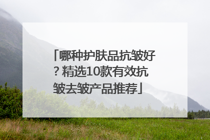 哪种护肤品抗皱好？精选10款有效抗皱去皱产品推荐