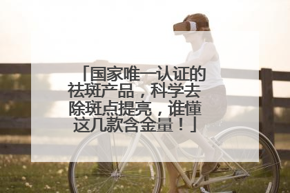 国家唯一认证的祛斑产品，科学去除斑点提亮，谁懂这几款含金量！