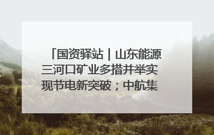 国资驿站｜山东能源三河口矿业多措并举实现节电新突破；中航集团开通广州—北京—格拉斯哥全货机航线