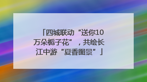 四城联动“送你10万朵栀子花”，共绘长江中游“夏香图景”