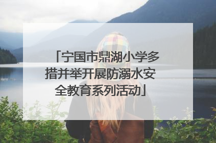 宁国市鼎湖小学多措并举开展防溺水安全教育系列活动