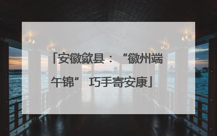 安徽歙县：“徽州端午锦” 巧手寄安康