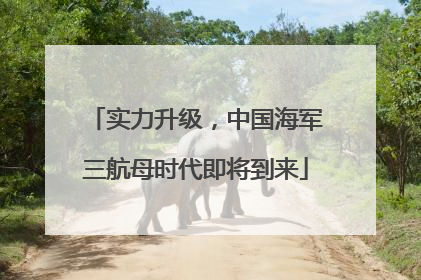 实力升级，中国海军三航母时代即将到来